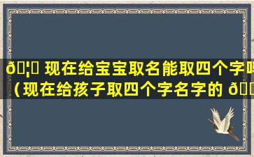 🦍 现在给宝宝取名能取四个字吗（现在给孩子取四个字名字的 🌷 行不行）